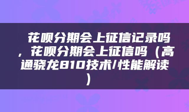  花呗分期会上征信记录吗，花呗分期会上征信吗（高通骁龙810技术/性能解读） 