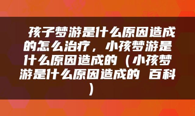 孩子梦游是什么原因造成的怎么治疗,小孩梦游是什么原因造成的(小孩梦游是什么原因造成的 百科)