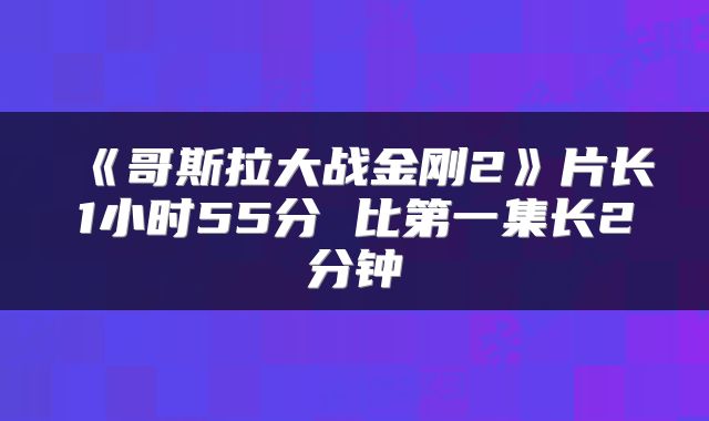 《哥斯拉大战金刚2》片长1小时55分 比第一集长2分钟