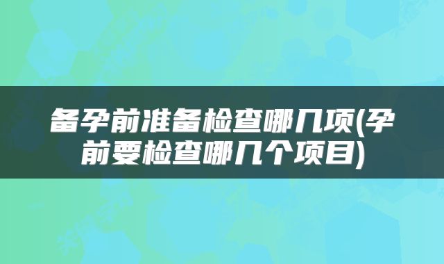 备孕前准备检查哪几项(孕前要检查哪几个项目)