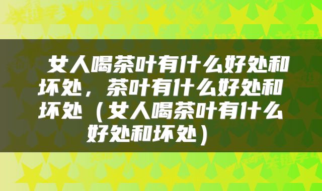 女人喝茶叶有什么好处和坏处,茶叶有什么好处和坏处(女人喝茶叶有什么好处和坏处)