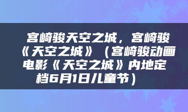 宫崎骏天空之城,宫崎骏《天空之城》(宫崎骏动画电影《天空之城》内地定档6月1日儿童节)