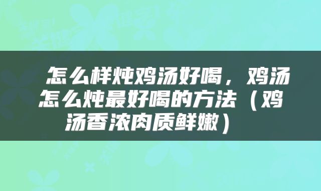  怎么样炖鸡汤好喝，鸡汤怎么炖最好喝的方法（鸡汤香浓肉质鲜嫩） 