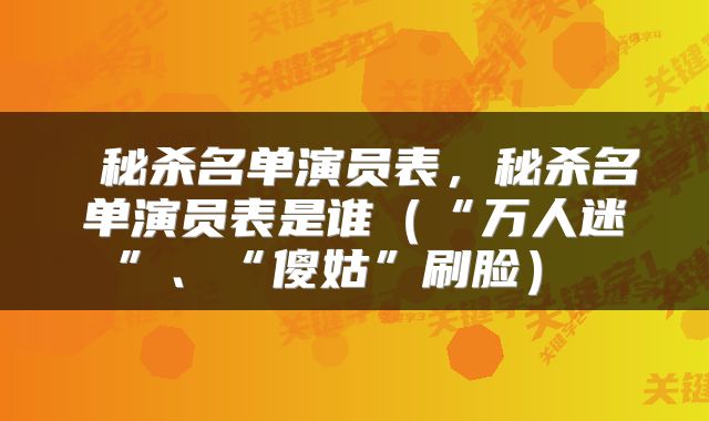  秘杀名单演员表，秘杀名单演员表是谁（“万人迷”、“傻姑”刷脸） 