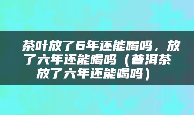 茶叶放了6年还能喝吗,放了六年还能喝吗(普洱茶 放了六年还能喝吗)