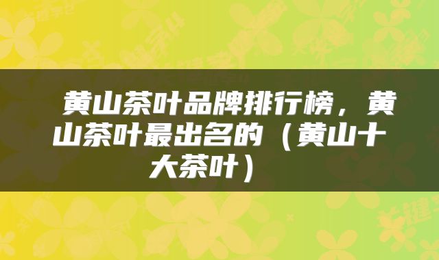  黄山茶叶品牌排行榜，黄山茶叶最出名的（黄山十大茶叶） 