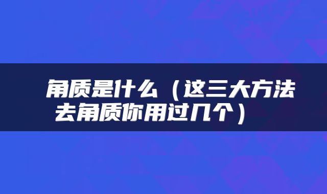  角质是什么（这三大方法去角质你用过几个） 