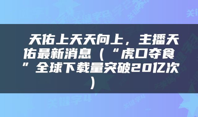  天佑上天天向上，主播天佑最新消息（“虎口夺食”全球下载量突破20亿次） 