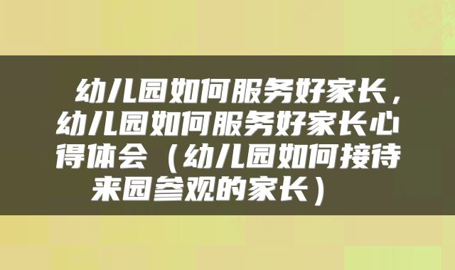  幼儿园如何服务好家长，幼儿园如何服务好家长心得体会（幼儿园如何接待来园参观的家长） 