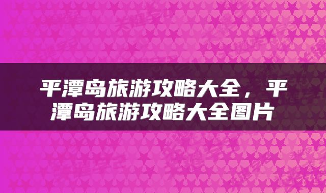 平潭岛旅游攻略大全，平潭岛旅游攻略大全图片