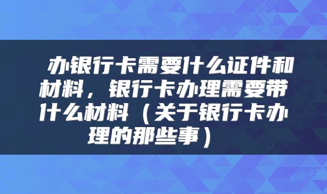  办银行卡需要什么证件和材料，银行卡办理需要带什么材料（关于银行卡办理的那些事） 