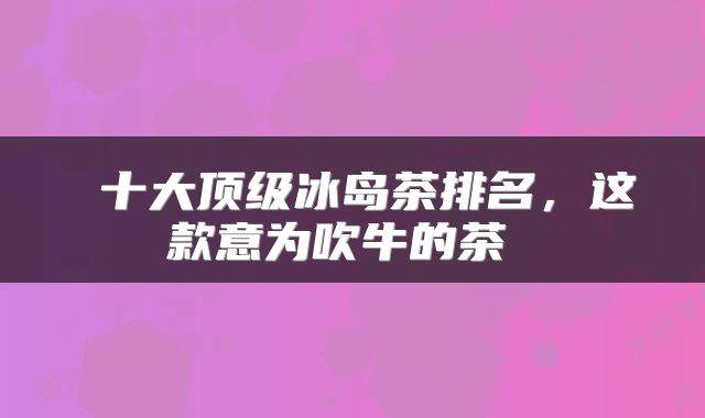  十大顶级冰岛茶排名，这款意为吹牛的茶 