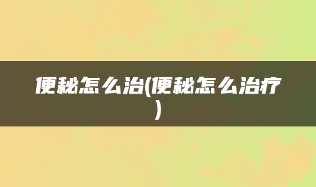 便秘怎么治(便秘怎么治疗)