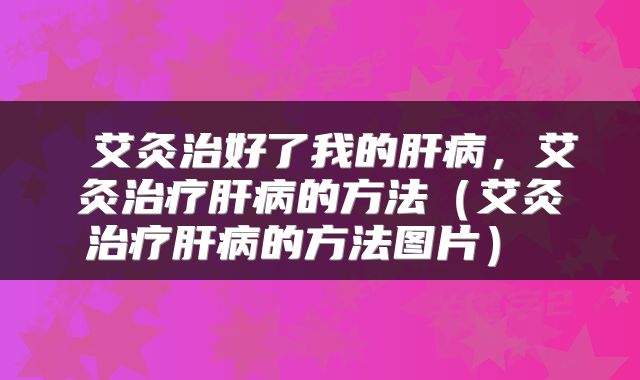  艾灸治好了我的肝病，艾灸治疗肝病的方法（艾灸治疗肝病的方法图片） 