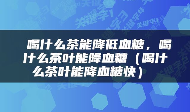 喝什么茶能降低血糖,喝什么茶叶能降血糖(喝什么茶叶能降血糖快)