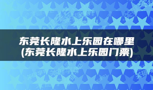 东莞长隆水上乐园在哪里(东莞长隆水上乐园门票)