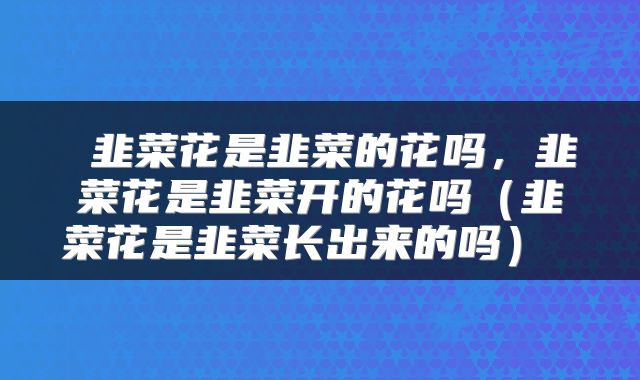 韭菜花是韭菜的花吗，韭菜花是韭菜开的花吗（韭菜花是韭菜长出来的吗） 