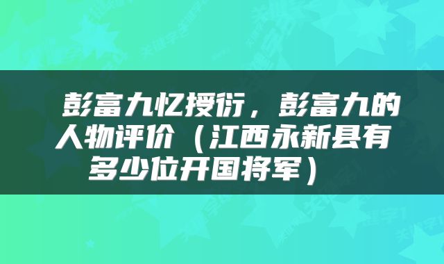  彭富九忆授衍，彭富九的人物评价（江西永新县有多少位开国将军） 