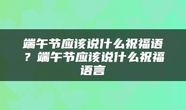 端午节应该说什么祝福语？端午节应该说什么祝福语言