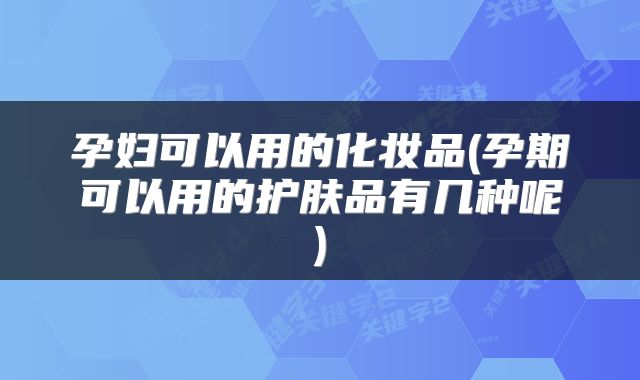 孕妇可以用的化妆品(孕期可以用的护肤品有几种呢)