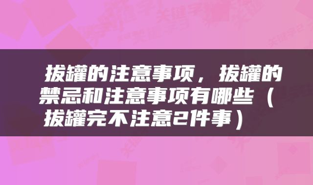  拔罐的注意事项，拔罐的禁忌和注意事项有哪些（拔罐完不注意2件事） 