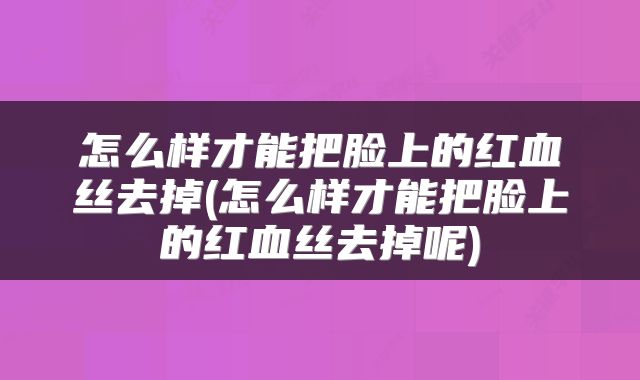 怎么样才能把脸上的红血丝去掉(怎么样才能把脸上的红血丝去掉呢)