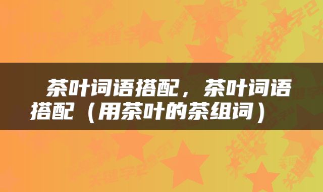  茶叶词语搭配，茶叶词语搭配（用茶叶的茶组词） 