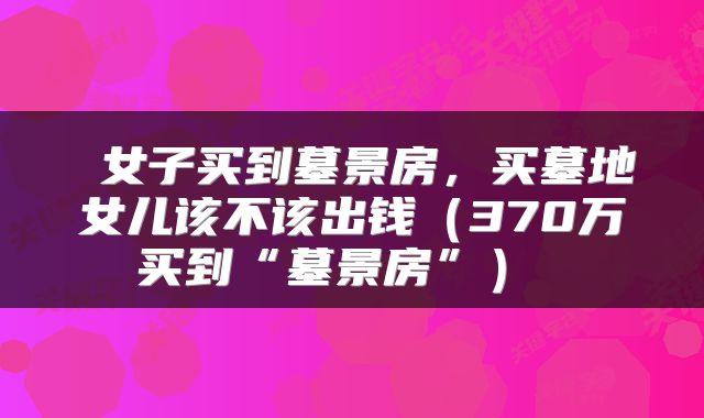  女子买到墓景房，买墓地女儿该不该出钱（370万买到“墓景房”） 