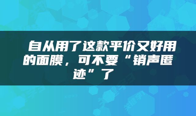  自从用了这款平价又好用的面膜，可不要“销声匿迹”了 