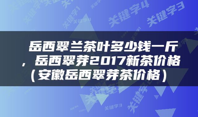  岳西翠兰茶叶多少钱一斤，岳西翠芽2017新茶价格（安徽岳西翠芽茶价格） 