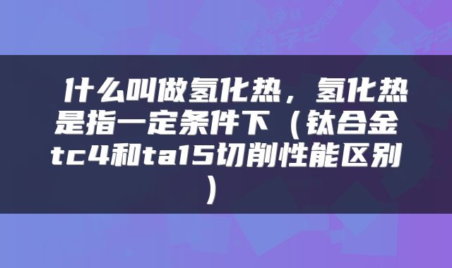 什么叫做氢化热,氢化热是指一定条件下(钛合金tc4和ta15切削性能区别)