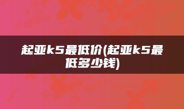 起亚k5最低价(起亚k5最低多少钱)