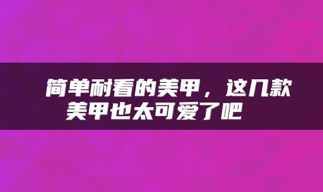  简单耐看的美甲，这几款美甲也太可爱了吧 