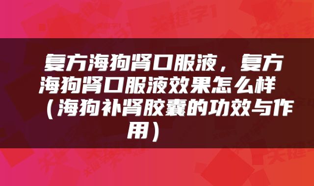  复方海狗肾口服液，复方海狗肾口服液效果怎么样（海狗补肾胶囊的功效与作用） 