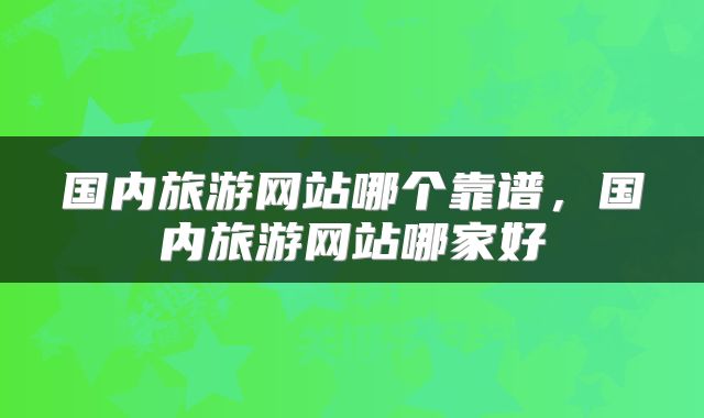 国内旅游网站哪个靠谱，国内旅游网站哪家好