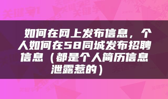  如何在网上发布信息，个人如何在58同城发布招聘信息（都是个人简历信息泄露惹的） 
