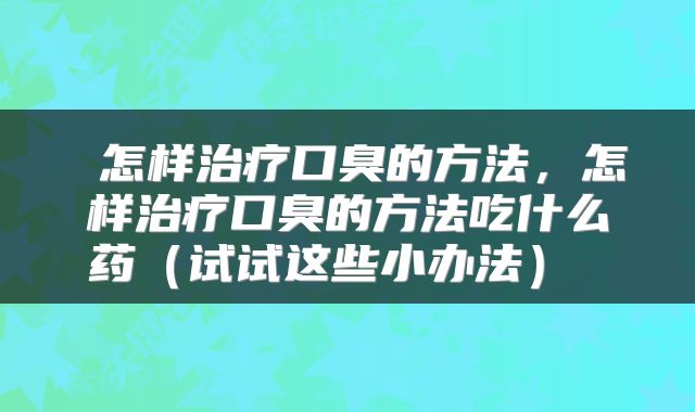  怎样治疗口臭的方法，怎样治疗口臭的方法吃什么药（试试这些小办法） 