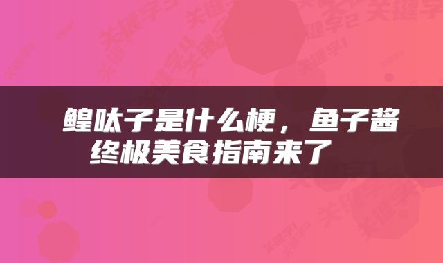 鳇呔子是什么梗,鱼子酱终极美食指南来了