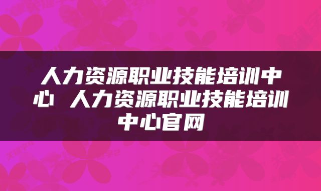 人力资源职业技能培训中心 人力资源职业技能培训中心官网