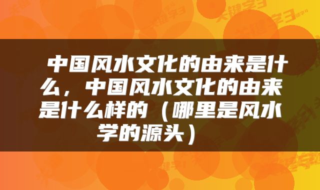  中国风水文化的由来是什么，中国风水文化的由来是什么样的（哪里是风水学的源头） 