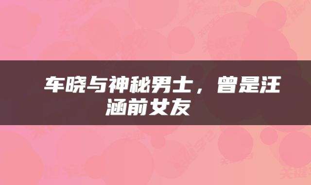  车晓与神秘男士，曾是汪涵前女友 