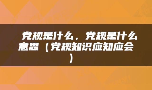  党规是什么，党规是什么意思（党规知识应知应会） 