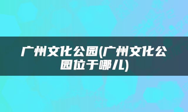 广州文化公园(广州文化公园位于哪儿)