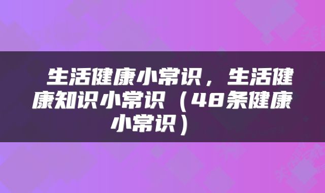 生活健康小常识,生活健康知识小常识(48条健康小常识)