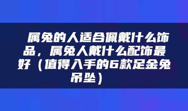  属兔的人适合佩戴什么饰品，属兔人戴什么配饰最好（值得入手的6款足金兔吊坠） 