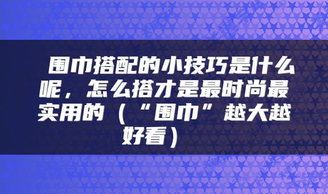 围巾搭配的小技巧是什么呢,怎么搭才是最时尚最实用的(“围巾”越大越好看)