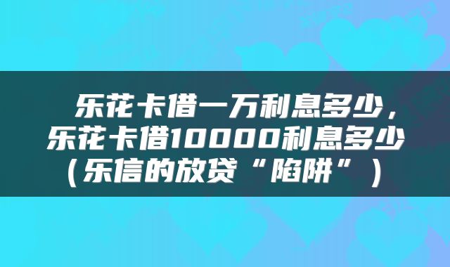  乐花卡借一万利息多少，乐花卡借10000利息多少（乐信的放贷“陷阱”） 