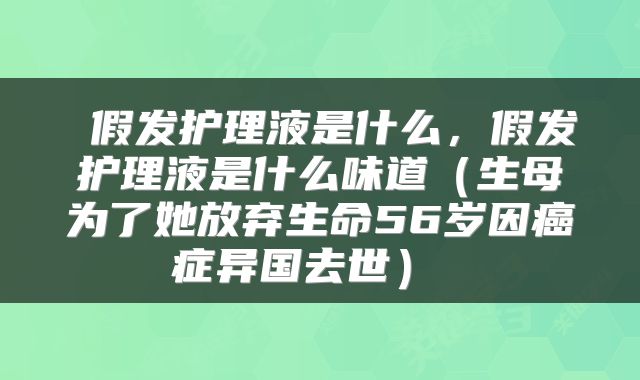  假发护理液是什么，假发护理液是什么味道（生母为了她放弃生命56岁因癌症异国去世） 