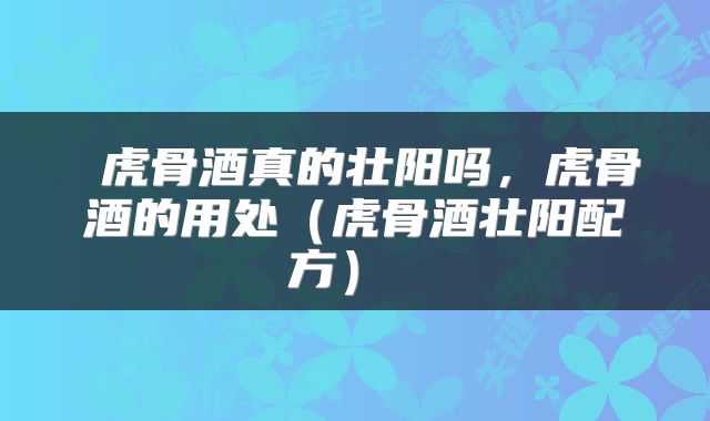  虎骨酒真的壮阳吗，虎骨酒的用处（虎骨酒壮阳配方） 