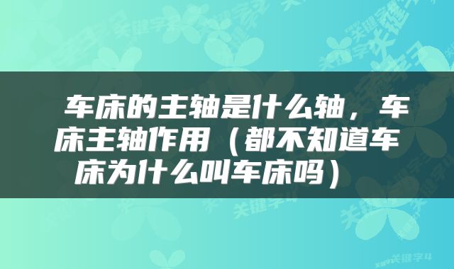 车床的主轴是什么轴,车床主轴作用(都不知道车床为什么叫车床吗)